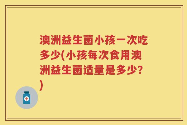 澳洲益生菌小孩一次吃多少(小孩每次食用澳洲益生菌适量是多少?) 澳洲益生菌小孩一次吃多少(小孩每次食用澳洲益生菌适量是多少?)