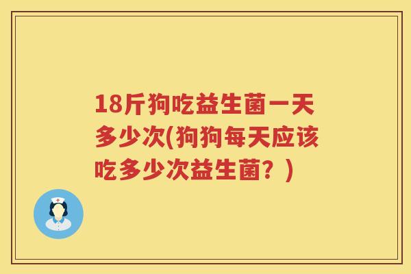 18斤狗吃益生菌一天多少次(狗狗每天应该吃多少次益生菌？)