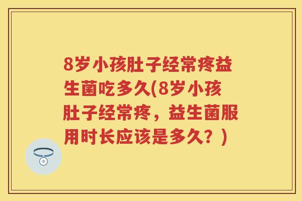 8岁小孩肚子经常疼益生菌吃多久(8岁小孩肚子经常疼，益生菌服用时长应该是多久？)