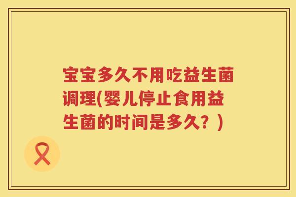 宝宝多久不用吃益生菌调理(婴儿停止食用益生菌的时间是多久?) 宝宝多久不用吃益生菌调理(婴儿停止食用益生菌的时间是多久?)