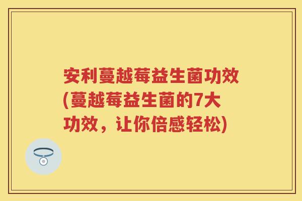 安利蔓越莓益生菌功效(蔓越莓益生菌的7大功效，让你倍感轻松)