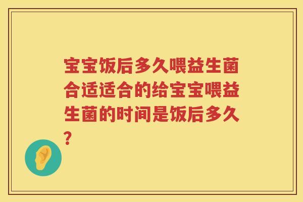 宝宝饭后多久喂益生菌合适适合的给宝宝喂益生菌的时间是饭后多久？