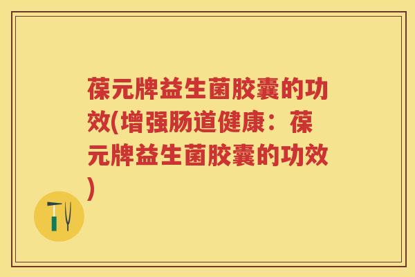 葆元牌益生菌胶囊的功效(增强肠道健康:葆元牌益生菌胶囊的功效) 葆元牌益生菌胶囊的功效(增强肠道健康:葆元牌益生菌胶囊的功效)