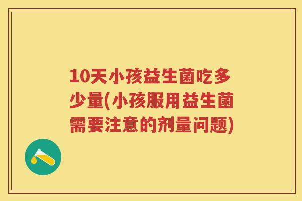 10天小孩益生菌吃多少量(小孩服用益生菌需要注意的剂量问题) 10天小孩益生菌吃多少量(小孩服用益生菌需要注意的剂量问题)