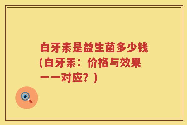 白牙素是益生菌多少钱(白牙素:价格与效果一一对应?) 白牙素是益生菌多少钱(白牙素:价格与效果一一对应?)
