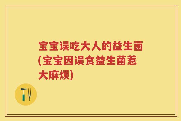 宝宝误吃大人的益生菌(宝宝因误食益生菌惹大麻烦) 宝宝误吃大人的益生菌(宝宝因误食益生菌惹大麻烦)