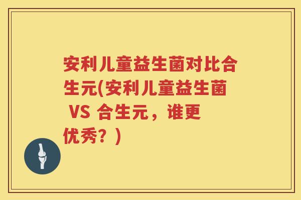 安利儿童益生菌对比合生元(安利儿童益生菌 VS 合生元,谁更优秀?) 安利儿童益生菌对比合生元(安利儿童益生菌 VS 合生元,谁更优秀?)