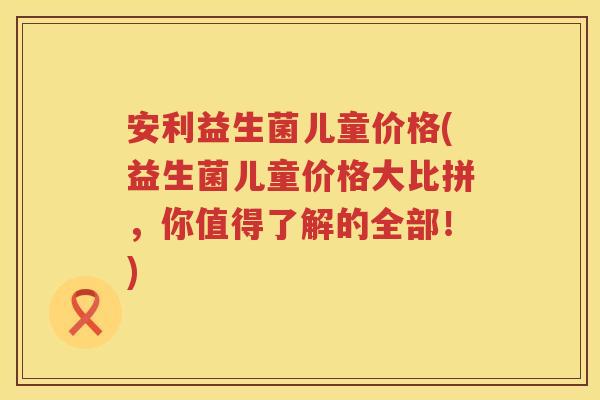 安利益生菌儿童价格(益生菌儿童价格大比拼,你值得了解的全部!) 安利益生菌儿童价格(益生菌儿童价格大比拼,你值得了解的全部!)