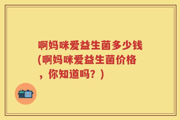 啊妈咪爱益生菌多少钱(啊妈咪爱益生菌价格,你知道吗?) 啊妈咪爱益生菌多少钱(啊妈咪爱益生菌价格,你知道吗?)