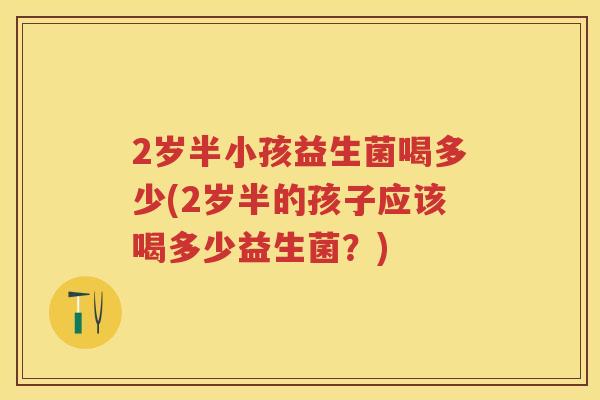 2岁半小孩益生菌喝多少(2岁半的孩子应该喝多少益生菌?) 2岁半小孩益生菌喝多少(2岁半的孩子应该喝多少益生菌?)