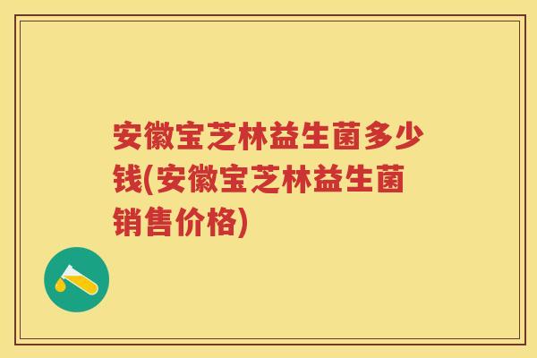 安徽宝芝林益生菌多少钱(安徽宝芝林益生菌销售价格)
