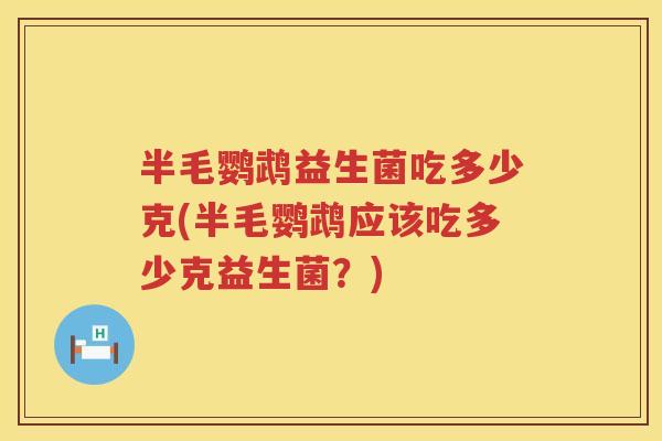 半毛鹦鹉益生菌吃多少克(半毛鹦鹉应该吃多少克益生菌?) 半毛鹦鹉益生菌吃多少克(半毛鹦鹉应该吃多少克益生菌?)