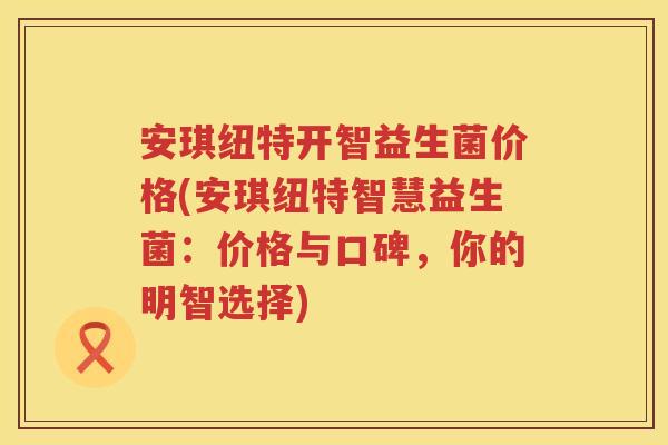 安琪纽特开智益生菌价格(安琪纽特智慧益生菌:价格与口碑,你的明智选择) 安琪纽特开智益生菌价格(安琪纽特智慧益生菌:价格与口碑,你的明智选择)