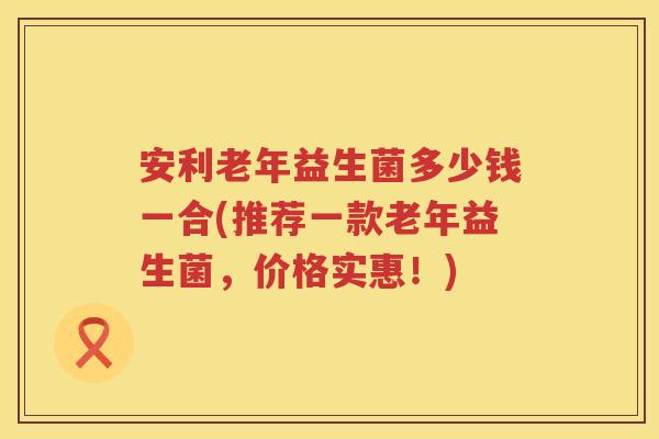 安利老年益生菌多少钱一合(推荐一款老年益生菌,价格实惠!) 安利老年益生菌多少钱一合(推荐一款老年益生菌,价格实惠!)