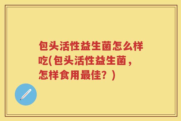 包头活性益生菌怎么样吃(包头活性益生菌，怎样食用佳？)