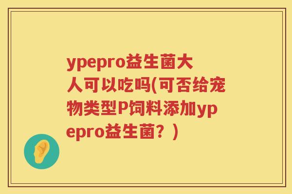 ypepro益生菌大人可以吃吗(可否给宠物类型P饲料添加ypepro益生菌?) ypepro益生菌大人可以吃吗(可否给宠物类型P饲料添加ypepro益生菌?)