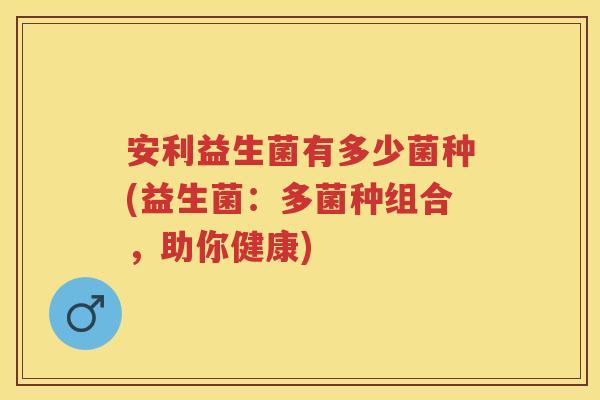 安利益生菌有多少菌种(益生菌:多菌种组合,助你健康) 安利益生菌有多少菌种(益生菌:多菌种组合,助你健康)