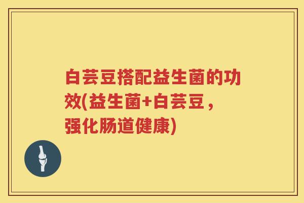 白芸豆搭配益生菌的功效(益生菌+白芸豆,强化肠道健康) 白芸豆搭配益生菌的功效(益生菌+白芸豆,强化肠道健康)