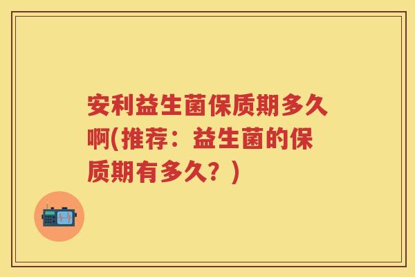 安利益生菌保质期多久啊(推荐:益生菌的保质期有多久?) 安利益生菌保质期多久啊(推荐:益生菌的保质期有多久?)