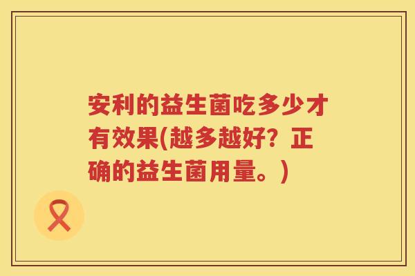 安利的益生菌吃多少才有效果(越多越好?正确的益生菌用量。) 安利的益生菌吃多少才有效果(越多越好?正确的益生菌用量。)