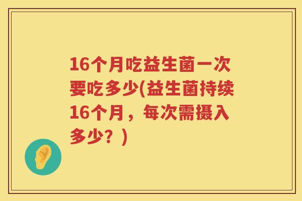 16个月吃益生菌一次要吃多少(益生菌持续16个月,每次需摄入多少?) 16个月吃益生菌一次要吃多少(益生菌持续16个月,每次需摄入多少?)