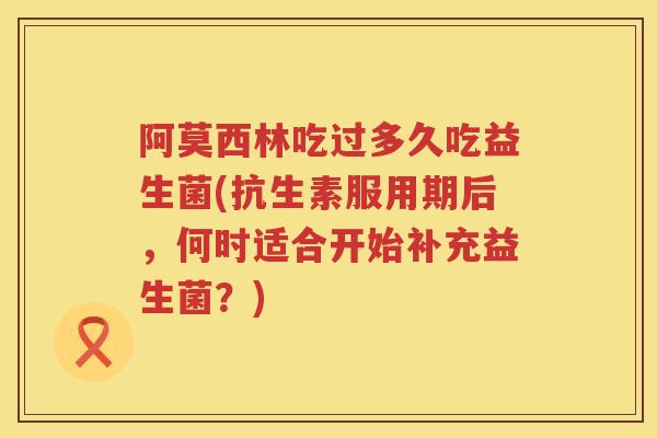 阿莫西林吃过多久吃益生菌(抗生素服用期后,何时适合开始补充益生菌?) 阿莫西林吃过多久吃益生菌(抗生素服用期后,何时适合开始补充益生菌?)