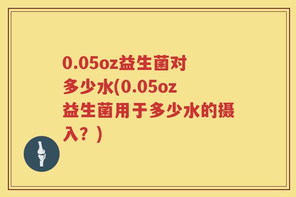 0.05oz益生菌对多少水(0.05oz益生菌用于多少水的摄入?) 0.05oz益生菌对多少水(0.05oz益生菌用于多少水的摄入?)