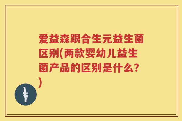 爱益森跟合生元益生菌区别(两款婴幼儿益生菌产品的区别是什么?) 爱益森跟合生元益生菌区别(两款婴幼儿益生菌产品的区别是什么?)