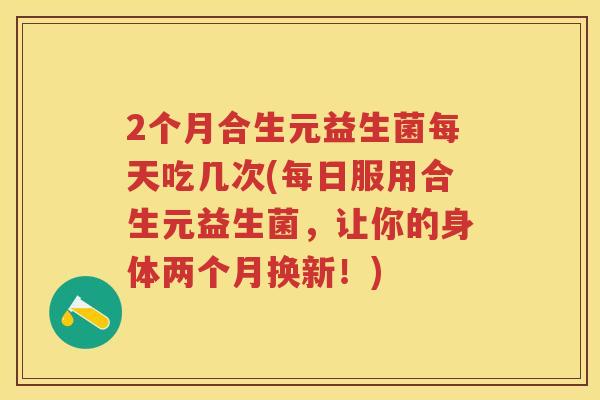 2个月合生元益生菌每天吃几次(每日服用合生元益生菌，让你的身体两个月换新！)