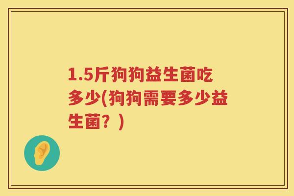 1.5斤狗狗益生菌吃多少(狗狗需要多少益生菌？)