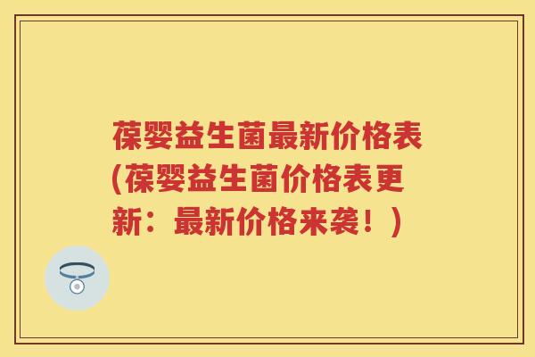 葆婴益生菌新价格表(葆婴益生菌价格表更新:新价格来袭!) 葆婴益生菌新价格表(葆婴益生菌价格表更新:新价格来袭!)