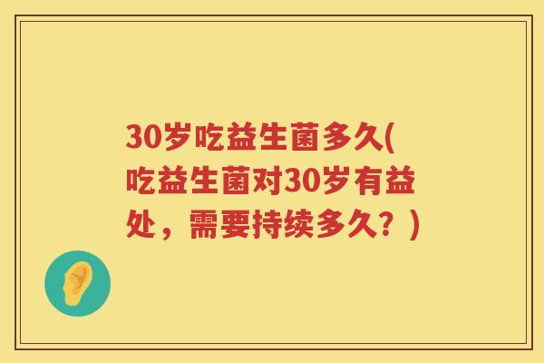 30岁吃益生菌多久(吃益生菌对30岁有益处,需要持续多久?) 30岁吃益生菌多久(吃益生菌对30岁有益处,需要持续多久?)