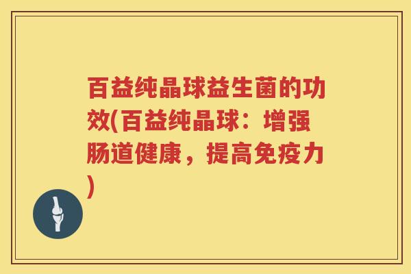 百益纯晶球益生菌的功效(百益纯晶球:增强肠道健康,提高力) 百益纯晶球益生菌的功效(百益纯晶球:增强肠道健康,提高力)