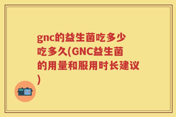 gnc的益生菌吃多少吃多久(GNC益生菌的用量和服用时长建议)