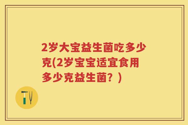 2岁大宝益生菌吃多少克(2岁宝宝适宜食用多少克益生菌?) 2岁大宝益生菌吃多少克(2岁宝宝适宜食用多少克益生菌?)
