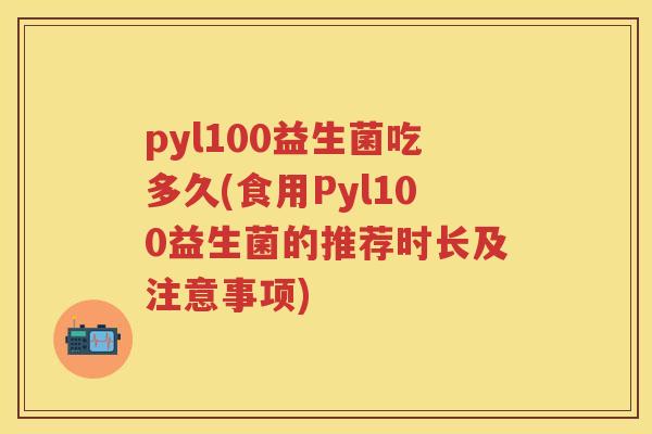 pyl100益生菌吃多久(食用Pyl100益生菌的推荐时长及注意事项) pyl100益生菌吃多久(食用Pyl100益生菌的推荐时长及注意事项)