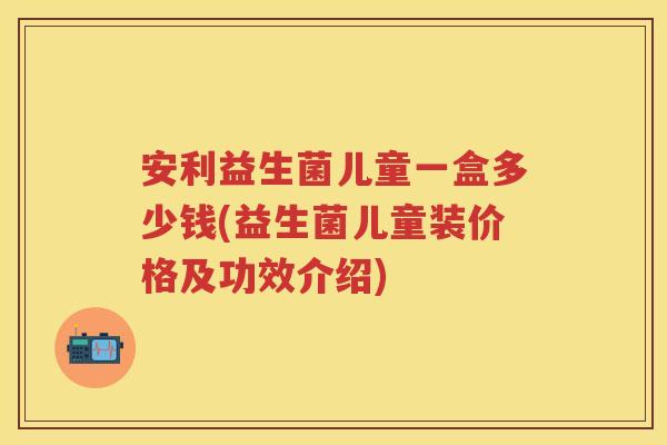 安利益生菌儿童一盒多少钱(益生菌儿童装价格及功效介绍) 安利益生菌儿童一盒多少钱(益生菌儿童装价格及功效介绍)
