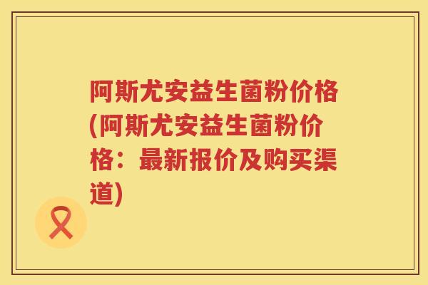阿斯尤安益生菌粉价格(阿斯尤安益生菌粉价格:新报价及购买渠道) 阿斯尤安益生菌粉价格(阿斯尤安益生菌粉价格:新报价及购买渠道)