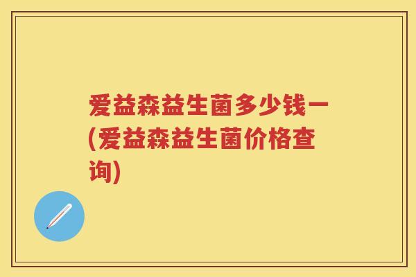 爱益森益生菌多少钱一(爱益森益生菌价格查询)