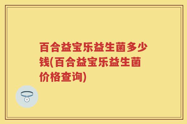 百合益宝乐益生菌多少钱(百合益宝乐益生菌价格查询) 百合益宝乐益生菌多少钱(百合益宝乐益生菌价格查询)