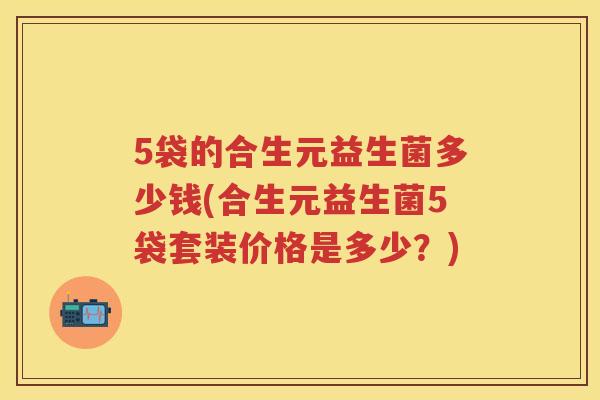 5袋的合生元益生菌多少钱(合生元益生菌5袋套装价格是多少?) 5袋的合生元益生菌多少钱(合生元益生菌5袋套装价格是多少?)