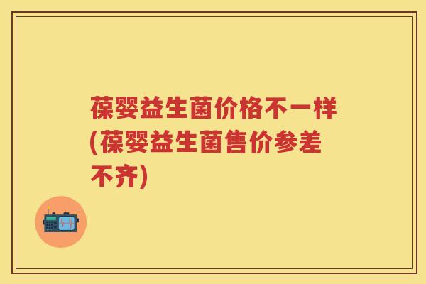 葆婴益生菌价格不一样(葆婴益生菌售价参差不齐)