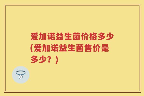 爱加诺益生菌价格多少(爱加诺益生菌售价是多少?) 爱加诺益生菌价格多少(爱加诺益生菌售价是多少?)