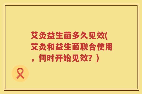 艾灸益生菌多久见效(艾灸和益生菌联合使用,何时开始见效?) 艾灸益生菌多久见效(艾灸和益生菌联合使用,何时开始见效?)