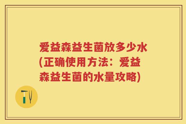 爱益森益生菌放多少水(正确使用方法:爱益森益生菌的水量攻略) 爱益森益生菌放多少水(正确使用方法:爱益森益生菌的水量攻略)