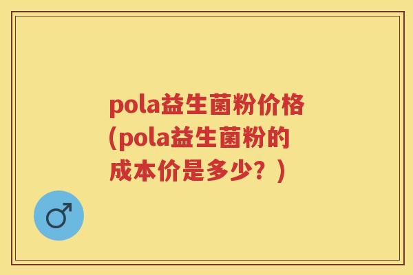 pola益生菌粉价格(pola益生菌粉的成本价是多少？)