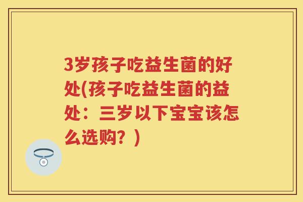 3岁孩子吃益生菌的好处(孩子吃益生菌的益处:三岁以下宝宝该怎么选购?) 3岁孩子吃益生菌的好处(孩子吃益生菌的益处:三岁以下宝宝该怎么选购?)