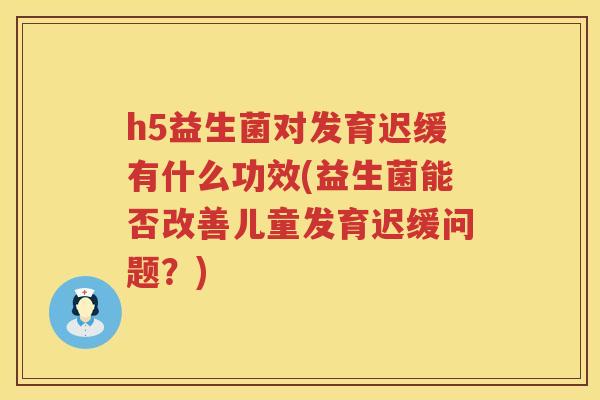 h5益生菌对发育迟缓有什么功效(益生菌能否改善儿童发育迟缓问题?) h5益生菌对发育迟缓有什么功效(益生菌能否改善儿童发育迟缓问题?)