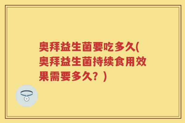 奥拜益生菌要吃多久(奥拜益生菌持续食用效果需要多久?) 奥拜益生菌要吃多久(奥拜益生菌持续食用效果需要多久?)