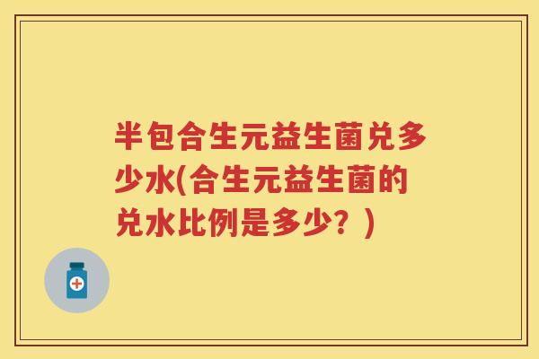 半包合生元益生菌兑多少水(合生元益生菌的兑水比例是多少?) 半包合生元益生菌兑多少水(合生元益生菌的兑水比例是多少?)